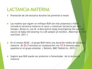 LACTANCIA MATERNA
 Promoción de LM exclusiva durante los primeros 6 meses
 Las madres que siguen un enfoque BLW son más propensas a haber
iniciado la lactancia materna al nacer y continuar lactancia por más
tiempo ( Brown A, Lee M. A descriptive study investigating the use and
nature of baby-led weaning in a UK sample of mothers. Maternal & child
nutrition. 2011 )
 En el ensayo BLISS , el grupo BLW tiene una duración media de lactancia
materna de 21.7 semanas en comparación con 17.3 semanas para
aquellos en el grupo estándar ( Daniels, BMC Pediatrics .2015 )
 Sugiere que BLW puede ser protector o fomentador de la lactancia
materna
 