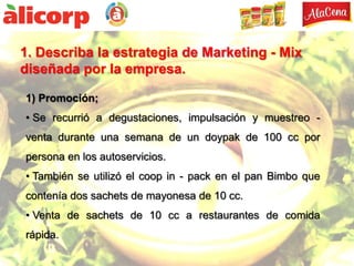 1. Describa la estrategia de Marketing - Mix
diseñada por la empresa.

1) Promoción;
• Se recurrió a degustaciones, impulsación y muestreo -
venta durante una semana de un doypak de 100 cc por
persona en los autoservicios.
• También se utilizó el coop in - pack en el pan Bimbo que
contenía dos sachets de mayonesa de 10 cc.
• Venta de sachets de 10 cc a restaurantes de comida
rápida.
 