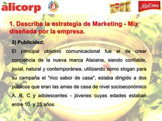 1. Describa la estrategia de Marketing - Mix
diseñada por la empresa.
2) Publicidad;
El principal objetivo comunicacional fue el de crear
conciencia de la nueva marca Alacena, siendo confiable,
jovial, natural y contemporánea, utilizando como slogan para
su campaña el "rico sabor de casa", estaba dirigido a dos
públicos que eran las amas de casa de nivel socioeconómico
A, B, C y adolescentes - jóvenes cuyas edades estaban
entre 10 y 25 años
 