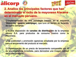2. Analice los principales factores que han
determinado el éxito de la mayonesa Alacena
en el mercado peruano.
 Implementación de una estrategia basado en el esquema
“Blietzkrieg” (guerra relámpago), que tuvo un tiempo de duración
de cuatro semanas.

 Buena disposición de canales de distribución de la empresa
Alicorp S.A. para productos de consumo masivo como la
mayonesa.

 La publicidad y promoción agresivas empleada por la empresa
para el lanzamiento del producto al mercado.

 Determinación de un precio de lanzamiento comparable con el
de la competencia inmediata, para demostrar una imagen calidad
del nuevo producto.
 
