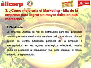 3. ¿Cómo mejoraría el Marketing - Mix de la
empresa para lograr un mayor éxito en sus
mercados?

3. Distribución
La empresa utilizará su red de distribución para los   productos
nuevos que serán introducidos en el mercado, además se colocará
puntos   de ventas (utilizando   personal   de   la   Empresa o
intermediarios) en los lugares estratégicos ofreciendo nuestra
gama de productos al consumidor final, para controlar el precio,
evitando la especulación.
 