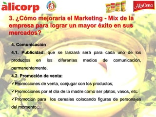 3. ¿Cómo mejoraría el Marketing - Mix de la
empresa para lograr un mayor éxito en sus
mercados?
4. Comunicación
4.1. Publicidad: que se lanzará será para cada uno de los
productos   en    los   diferentes   medios   de     comunicación,
permanentemente.
4.2. Promoción de venta:
Promociones de venta, conjugar con los productos,
Promociones por el día de la madre como ser platos, vasos, etc.
Promoción para los cereales colocando figuras de personajes
del momento…
 
