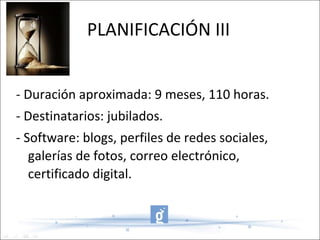 PLANIFICACIÓN III - Duración aproximada: 9 meses, 110 horas. - Destinatarios: jubilados. - Software: blogs, perfiles de redes sociales, galerías de fotos, correo electrónico, certificado digital. 