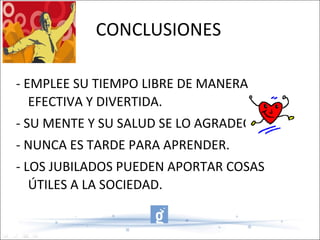 CONCLUSIONES - EMPLEE SU TIEMPO LIBRE DE MANERA EFECTIVA Y DIVERTIDA. - SU MENTE Y SU SALUD SE LO AGRADECERÁ. - NUNCA ES TARDE PARA APRENDER. - LOS JUBILADOS PUEDEN APORTAR COSAS ÚTILES A LA SOCIEDAD. 