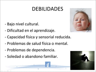 DEBILIDADES - Bajo nivel cultural. - Dificultad en el aprendizaje. - Capacidad física y sensorial reducida. - Problemas de salud física o mental. - Problemas de dependencia. - Soledad o abandono familiar. 