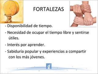 FORTALEZAS - Disponibilidad de tiempo. - Necesidad de ocupar el tiempo libre y sentirse útiles. - Interés por aprender. - Sabiduría popular y experiencias a compartir con los más jóvenes. 