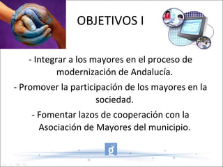 OBJETIVOS I - Integrar a los mayores en el proceso de modernización de Andalucía. - Promover la participación de los mayores en la sociedad. - Fomentar lazos de cooperación con la Asociación de Mayores del municipio. 