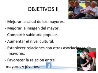 OBJETIVOS II - Mejorar la salud de los mayores. - Mejorar la imagen del mayor. - Compartir sabiduría popular. - Aumentar el nivel cultural. - Establecer relaciones con otras asociaciones de mayores. - Favorecer la relación entre mayores y jóvenes. 