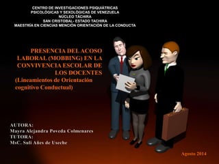CENTRO DE INVESTIGACIONES PSIQUIÁTRICAS
PSICOLÓGICAS Y SEXOLÓGICAS DE VENEZUELA
NÚCLEO TÁCHIRA
SAN CRISTOBAL- ESTADO TACHIRA
MAESTRÍA EN CIENCIAS MENCIÓN ORIENTACIÓN DE LA CONDUCTA
PRESENCIA DELACOSO
LABORAL (MOBBING) EN LA
CONVIVENCIA ESCOLAR DE
LOS DOCENTES
(Lineamientos de Orientación
cognitivo Conductual)
Agosto 2014
 