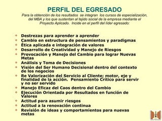 PERFIL DEL EGRESADO Para la obtención de los resultados  se integran  los cursos de especialización, del MBA y los que sustentan al tejido social de la empresa mediante el Proyecto Aplicado.  Incide en el perfil del líder egresado: Destrezas para aprender a aprender  Cambio en estructura de pensamientos y paradigmas Ética aplicada e integración de valores Desarrollo de Creatividad y Manejo de Riesgos Provocación y Manejo del Cambio para lograr Nuevas Metas Análisis y Toma de Decisiones Visión del Ser Humano Decisional dentro del contexto de los negocios Re Valorización del Servicio al Cliente; motor, eje y finalidad de la acción.  Pensamiento Crítico para servir y no ser servido Manejo Eficaz del Caos dentro del Cambio Ejecución Orientada por Resultados en función de Valores Actitud para asumir riesgos Actitud a la renovación continua Revisión de ideas y comportamientos para nuevas metas 