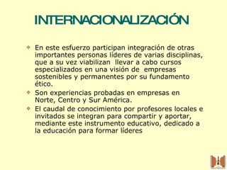 INTERNACIONALIZACIÓN  En este esfuerzo participan integración de otras importantes personas líderes de varias disciplinas, que a su vez viabilizan  llevar a cabo cursos especializados en una visión de  empresas sostenibles y permanentes por su fundamento ético.  Son experiencias probadas en empresas en  Norte, Centro y Sur América. El caudal de conocimiento por profesores locales e invitados se integran para compartir y aportar, mediante este instrumento educativo, dedicado a la educación para formar líderes 