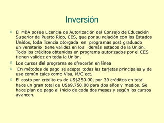 Inversión El MBA posee Licencia de Autorización del Consejo de Educación Superior de Puerto Rico, CES, que por su relación con los Estados Unidos, toda licencia otorgada  en  programas post graduado universitario  tiene validez en los  demás estados de la Unión. Todo los créditos obtenidos en programa autorizados por el CES tienen validez en toda la Unión. Los cursos del programa se ofrecerán en línea En métodos de pago se acepta todas las tarjetas principales y de uso común tales como Visa, M/C ect. El costo por crédito es de US$250.00, por 39 créditos en total hace un gran total de US$9,750.00 para dos años y medios. Se hace plan de pago al inicio de cada dos meses y según los cursos avancen. 