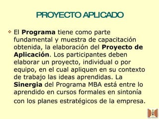 PROYECTO APLICADO El  Programa  tiene como parte fundamental y muestra de capacitación obtenida, la elaboración del  Proyecto de Aplicación . Los participantes deben elaborar un proyecto, individual o por equipo, en el cual apliquen en su contexto de trabajo las ideas aprendidas. La  Sinergia  del Programa MBA está entre lo aprendido en cursos formales en sintonía con los planes estratégicos de la empresa. 