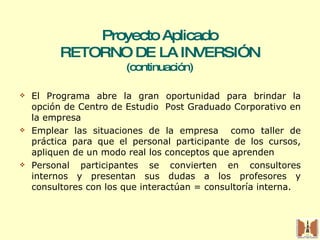 El Programa abre la gran oportunidad para brindar la opción de Centro de Estudio  Post Graduado Corporativo en la empresa  Emplear las situaciones de la empresa  como taller de práctica para que el personal participante de los cursos, apliquen de un modo real los conceptos que aprenden Personal participantes se convierten en consultores internos y presentan sus dudas a los profesores y consultores con los que interactúan = consultoría interna. Proyecto Aplicado RETORNO DE LA INVERSIÓN (continuación) 