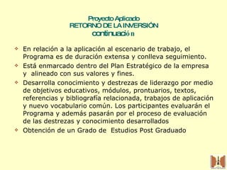 Proyecto Aplicado RETORNO DE LA INVERSIÓN continuaci ón En relación a la aplicación al escenario de trabajo, el Programa es de duración extensa y conlleva seguimiento. Está enmarcado dentro del Plan Estratégico de la empresa  y  alineado con sus valores y fines. Desarrolla conocimiento y destrezas de liderazgo por medio de objetivos educativos, módulos, prontuarios, textos, referencias y bibliografía relacionada, trabajos de aplicación y nuevo vocabulario común. Los participantes evaluarán el Programa y además pasarán por el proceso de evaluación de las destrezas y conocimiento desarrollados Obtención de un Grado de  Estudios Post Graduado 