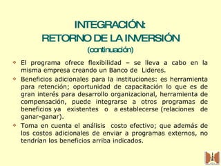 INTEGRACIÓN:  RETORNO DE LA INVERSIÓN (continuación) El programa ofrece flexibilidad – se lleva a cabo en la misma empresa creando un Banco de  Lideres.  Beneficios adicionales para la instituciones: es herramienta para retención; oportunidad de capacitación lo que es de gran interés para desarrollo organizacional, herramienta de compensación, puede integrarse a otros programas de beneficios ya existentes o a establecerse (relaciones de ganar-ganar). Toma en cuenta el análisis  costo efectivo; que además de los costos adicionales de enviar a programas externos, no tendrían los beneficios arriba indicados.   