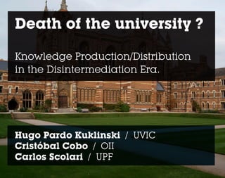 Death of the university ?

Knowledge Production/Distribution
in the Disintermediation Era.




Hugo Pardo Kuklinski / UVIC
Cristóbal Cobo / OII
Carlos Scolari / UPF
 
