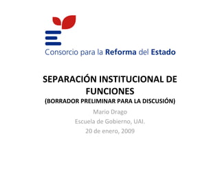 SEPARACIÓN INSTITUCIONAL DE
        FUNCIONES
(BORRADOR PRELIMINAR PARA LA DISCUSIÓN)
                Mario Drago
         Escuela de Gobierno, UAI.
             20 de enero, 2009
 