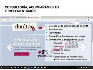 10
CONSULTORÍA, ACOMPAÑAMIENTO, IMPLEMENTACIÓN & MEDICION
 Defensa de la cartera basada en CRM
 Anticipación
 Prevención
 Retención y contención: no churn
 Vincualción y engagement: lazos.
 Vínculos
 Hábitos
 Costes de salida
 Beneficios
 Combinación de herramientas
relacionales: Calendario relacional
 