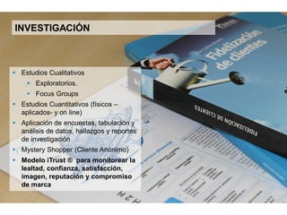 11
INVESTIGACIÓN
 Estudios Cualitativos
 Exploratorios
 Focus Groups
 Estudios Cuantitativos (físicos –
aplicados- y on line)
 Aplicación de encuestas, tabulación y
análisis de datos, hallazgos y reportes de
investigación
 Mystery Shopper (Cliente Anónimo)
 Modelo iTrust® para monitorear la
lealtad, confianza, satisfacción, imagen,
reputación y compromiso de marca.
 