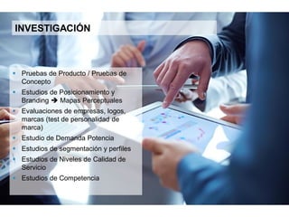 12
INVESTIGACIÓN
 Pruebas de producto / pruebas de
concepto
 Estudios de posicionamiento y Branding
 Mapas perceptuales
 Evaluaciones de empresas, logos, marcas
(test de personalidad de marca)
 Estudio de demanda potencial
 Estudios de segmentación y perfiles
 Estudios de niveles de Calidad de Servicio
 Estudios de competencia
 