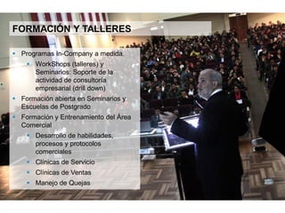 13
CONFERENCIAS, FORMACIÓN & TALLERES
 Programas in company a medida.
 Workshops (talleres) y seminarios:
Soporte de la actividad de consultoría
empresarial (drill down)
 Formación abierta en seminarios y
escuelas de postgrado
 Formación y entrenamiento del área
Comercial
 Desarrollo de habilidades, procesos y
protocolos comerciales
 Clínicas de Servicio
 Clínicas de Ventas
 Manejo de Quejas
 