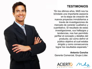17
TESTIMONIOS
“En los últimos años, MdS nos ha brindado
una importante asesoría en la etapa de
creación de nuevos proyectos
inmobiliarios a través de investigaciones
de mercado de carácter cualitativo y
cuantitativo. El resultado de estas
investigaciones, sus hallazgos y
tendencias, nos han permitido perfilar el
concepto y detalles del producto; así como
definir el público objetivo al cual estaba
dirigido y como consecuencia lograr los
resultados esperados.”
Antonio Concha
Gerente Comercial, Grupo Líder.
 