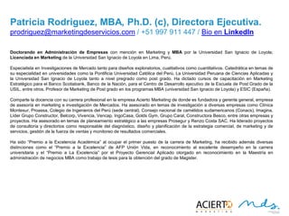 24
PATRICIA RODRIGUEZ R., MBA, PH. D (C). DIRECTORA EJECUTIVA
Doctorando en Administración de Empresas con mención en Marketing y MBA por la Universidad San Ignacio de Loyola;
Licenciada en Marketing de la Universidad San Ignacio de Loyola en Lima, Perú.
Especialista en Investigaciones de Mercado tanto para diseños exploratorios, cualitativos como cuantitativos. Catedrática en
temas de su especialidad en universidades como la Pontificia Universidad Católica del Perú, La Universidad Peruana de
Ciencias Aplicadas y la Universidad San Ignacio de Loyola tanto a nivel pregrado como post grado. Ha dictado cursos de
capacitación en Marketing Estratégico para el Banco Scotiabank, Banco de la Nación, para el Centro de Desarrollo
ejecutivo de la Escuela de Post Grado de la USIL, entre otros. Profesor de Marketing de Post grado en los programas MBA
(universidad San Ignacio de Loyola) y ESIC (España).
Comparte la docencia con su carrera profesional en la empresa Acierto Marketing de donde es fundadora y gerente general,
empresa de asesoría en marketing e investigación de Mercados. Ha asesorado en temas de investigación a diversas
empresas como Clínica Montesur, Proassa, Colegio de Ingenieros del Perú (sede central), Consejo nacional de camélidos
sudamericanos (Conacs), Imagina, Líder Grupo Constructor, Belcorp, Vivencia, Vencap, IngoCasa, Golds Gym, Grupo Caral,
Constructora Besco, entre otras empresas y proyectos. Ha asesorado en temas de planeamiento estratégico a las
empresas Prosegur y Renzo Costa SAC. Ha liderado proyectos de consultoría y directorios como responsable del
diagnóstico, diseño y planificación de la estrategia comercial, de marketing y de servicios, gestión de la fuerza de ventas y
monitoreo de resultados comerciales.
Ha sido “Premio a la Excelencia Académica” al ocupar el primer puesto de la carrera de Marketing, ha recibido además diversas
distinciones como el “Premio a la Excelencia” de AFP Unión Vida, en reconocimiento al excelente desempeño en la carrera
universitaria y el “Premio a La Excelencia” por el Proyecto Gerencial Aplicado otorgado en reconocimiento en la Maestría
en administración de negocios MBA como trabajo de tesis para la obtención del grado de Magister.
prodriguez@marketingdeservicios.com / +51 997 911 447 / Bio en LinkedIn
 