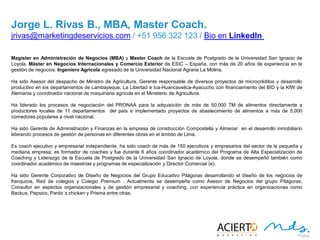 25
JORGE L. RIVAS B., MBA, MASTER COACH
Magister en Administración de Negocios (MBA) y Master Coach de la Escuela de Postgrado de la Universidad San
Ignacio de Loyola. Máster en Negocios Internacionales y Comercio Exterior de ESIC – España, con más de 20 años
de experiencia en la gestión de negocios. Ingeniero Agrícola egresado de la Universidad Nacional Agraria La
Molina,
Ha sido Asesor del despacho de Ministro de Agricultura, Gerente responsable de diversos proyectos de microcréditos y
desarrollo productivo en los departamentos de Lambayeque, La Libertad e Ica-Huancavelica-Ayacucho con
financiamiento del BID y la KfW de Alemania y coordinador nacional de maquinaria agrícola en el Ministerio de
Agricultura.
Ha liderado los procesos de negociación del PRONAA para la adquisición de más de 50,000 TM de alimentos
directamente a productores locales de 11 departamentos del país e implementado proyectos de abastecimiento
de alimentos a más de 5,000 comedores populares a nivel nacional.
Ha sido Gerente de Administración y Finanzas en la empresa de construcción Compostella y Almenar en el desarrollo
inmobiliario liderando procesos de gestión de personas en diferentes obras en el ámbito de Lima.
Es coach ejecutivo y empresarial independiente, ha sido coach de más de 150 ejecutivos y empresarios del sector de la
pequeña y mediana empresa, es formador de coaches y fue durante 6 años coordinador académico del Programa
de Alta Especialización de Coaching y Liderazgo de la Escuela de Postgrado de la Universidad San Ignacio de Loyola,
donde se desempeñó también como coordinador académico de maestrías y programas de especialización y
Director Comercial (e).
Ha sido Gerente Corporativo de Diseño de Negocios del Grupo Educativo Pitágoras desarrollando el diseño de los
negocios de franquicia, Red de colegios y Colegio Premium . Actualmente se desempeña como Asesor de Negocios
del grupo Pitágoras, Consultor en aspectos organizacionales y de gestión empresarial y coaching, con experiencia
práctica en organizaciones como Backus, Pepsico, Pardo´s chicken y Prisma entre otras.
jrivas@marketingdeservicios.com / +51 956 322 123 / Bio en LinkedIn
 