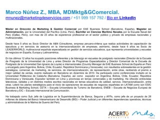 26
MARCO NÚÑEZ, Z., MBA, MDMKTG&COMERCIAL
Máster en Dirección de Marketing & Gestión Comercial por EAE Business School (Barcelona, España), Magíster en
Administración, por la Universidad del Pacífico (Lima, Perú), Bachiller en Ciencias Marítimo Navales por la Escuela
Naval del Perú (Callao, Perú), con mas de 23 años de experiencia profesional en el sector público y privado de
empresas nacionales y multinacionales.
Desde hace 5 años es Socio Director de A&N Consultores, empresa peruano-chilena que realiza actividades de
capacitación de ejecutivos y en servicios de asesoría en la internacionalización de empresas; asimismo, desde hace
6 años es Socio de LEADERWORLD, multinacional española especializada en gestión de servicios educativos, que
representa universidades y escuelas de negocios en España, Europa y Latinoamérica.
En los últimos 12 años ha ocupado posiciones referentes y de liderazgo en escuelas de postgrado nacionales (Director
de la Escuela de Posgrado de la Universidad de Lima y antes Director de Programas Especializados y Director
Comercial de la Escuela de Postgrado de la Universidad San Ignacio de Loyola) e internacionales (Country Manager
de EAE Business School de España en Perú y encargado para Argentina, Bolivia, Chile, Ecuador, República
Dominicana y Venezuela), con resultados sobresalientes en la gestión estratégica, comercial, de marketing, de
servicios, de internacionalización, de representación, entre otras, recibiendo el premio a mejor calidad de ventas,
evento realizado en Barcelona en diciembre de 2010. Ha participado como conferencista invitado en la
Universidad Politécnica de Cataluña (Barcelona, España), así como expositor en Argentina, Bolivia, Chile, Ecuador,
República Dominicana y Venezuela. Expositor también en Lima y provincias en temas comerciales y de marketing.
Ha ofrecido entrevistas televisivas, radiales y en distintos medios escritos nacionales en temas educativos de
calidad, servicio, internacionalización, entre otras. Lideró los planes estratégicos para el inicio de operaciones de
escuelas de negocios españolas en LATAM como son ESIC Business & Marketing School, CETA – Escuela
Universitaria de Turismo de Barcelona, ENEB – Escuela de Negocios Europea de Barcelona y EIC – Escuela
Internacional de Comunicación.
Ha trabajado como Sub Jefe de Logística en la Superintendencia de Banca, Seguros y AFPs, como jefe de un proyecto de
28 millones de dólares del Banco Interamericano de Desarrollo (BID) – Poder Judicial y en diferentes dependencias
operativas, técnicas y administrativas de la Marina de Guerra del Perú.
mnunez@marketingdeservicios.com / +51 999 157 792 / Bio en LinkedIn
 