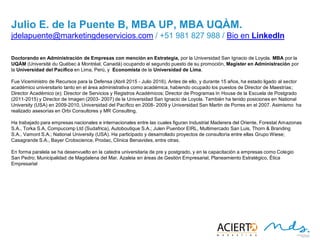27
JULIO E. DE LA PUENTE B, MBA UP, MBA UQÀM
Doctorando en Administración de Empresas con mención en Estrategia, por la Universidad San Ignacio de Loyola. MBA
por la UQÀM (Université du Québec à Montréal, Canadá) ocupando el segundo puesto de su promoción, Magíster
en Administración por la Universidad del Pacífico en Lima, Perú, y Economista de la Universidad de Lima.
Fue Viceministro de Recursos para la Defensa (Abril 2015 - Julio 2016). Antes de ello, y durante 15 años, ha estado
ligado al sector académico universitario tanto en el área administrativa como académica, habiendo ocupado los
puestos de Director de Maestrías; Director Académico (e); Director de Servicios y Registros Académicos; Director
de Programas In House de la Escuela de Postgrado (2011-2015) y Director de Imagen (2003- 2007) de la
Universidad San Ignacio de Loyola. También ha tenido posiciones en National University (USA) en 2009-2010,
Universidad del Pacífico en 2008- 2009 y Universidad San Martin de Porres en el 2007. Asimismo ha realizado
asesorías en Orbi Consultores y MR Consulting.
Ha trabajado para empresas nacionales e internacionales entre las cuales figuran Industrial Maderera del Oriente,
Forestal Amazonas S.A., Torka S.A, Compucomp Ltd (Sudafrica), Autoboutique S.A.; Julen Puenbor EIRL,
Multimercado San Luis, Thorn & Branding S.A., Vamont S.A.; National University (USA). Ha participado y
desarrollado proyectos de consultoría entre ellas Grupo Wiese; Casagrande S.A., Bayer Crobscience, Prodac, Clínica
Benavides, entre otras.
En forma paralela se ha desenvuelto en la catedra universitaria de pre y postgrado, y en la capacitación a empresas
como Colegio San Pedro; Municipalidad de Magdalena del Mar, Azaleia en áreas de Gestión Empresarial,
Planeamiento Estratégico, Ética Empresarial
jdelapuente@marketingdeservicios.com / +51 981 827 988 / Bio en LinkedIn
 