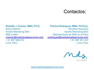 28
CONTACTOS
Rodolfo J. Cremer, MBA, Ph.D.
Socio Director
Acierto Marketing SAC
MdS LatAm
rcremer@marketingdeservicios.com
+ 51 997 906 610
Lima, Perú
Patricia Rodriguez, MBA, Ph.D.(c).
Directora Ejecutiva
Acierto Marketing SAC
Representante de MdS en el Perú
prodriguez@marketingdeservicios.com
+ 51 997 911 447
Lima, Perú
 
