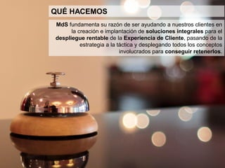 4
QUIÉNES SOMOS
Representamos a MdS en el Perú y LatAm.
Nos dedicamos al rubro de Investigación, Consultoría y Formación empresarial
en Planificación y Marketing Estratégico, Gestión Comercial, Gestión por
Indicadores, Programas de Fidelidad y Retención de Clientes, y el Diseño y
Gestión de la Experiencia.
Desarrollamos proyectos de consultoría y los implementamos, acompañando a
nuestros clientes a través de la formación in company.
 