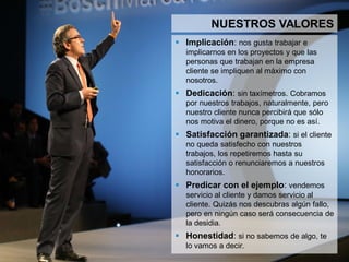 5
NUESTROS VALORES
 Implicación: nos gusta trabajar e implicarnos en los
proyectos y que las personas que trabajan en la
empresa cliente se impliquen al máximo con nosotros.
 Dedicación: sin taxímetros. Cobramos por nuestros
trabajos, naturalmente, pero nuestro cliente nunca
percibirá que sólo nos motiva el dinero, porque no es
así.
 Satisfacción garantizada: si el cliente no queda
satisfecho con nuestros trabajos, los repetiremos hasta
su satisfacción o renunciaremos a nuestros
honorarios.
 Predicar con el ejemplo: vendemos servicio al
cliente y damos servicio al cliente.
 Honestidad: si no sabemos de algo, te lo vamos a
decir.
 