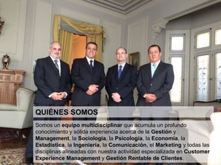 6
EQUIPO
Somos un equipo multidisciplinar que acumula un profundo conocimiento y sólida experiencia acerca de la
Gestión y Management, la Sociología, la Psicología, la Economía, la Estadística, la Ingeniería, la Comunicación,
el Marketing y todas las disciplinas alineadas con nuestra actividad especializada en Customer Experience
Management y Gestión Rentable de Clientes.
 