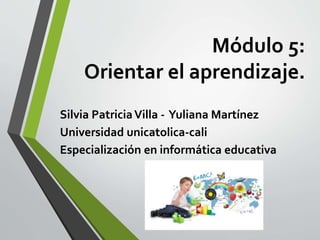 Módulo 5:
Orientar el aprendizaje.
Silvia PatriciaVilla - Yuliana Martínez
Universidad unicatolica-cali
Especialización en informática educativa
 