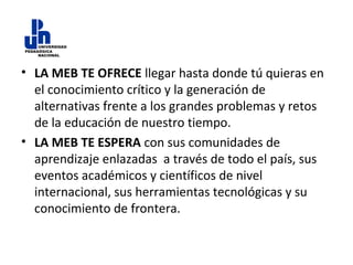 • LA MEB TE OFRECE llegar hasta donde tú quieras en
el conocimiento crítico y la generación de
alternativas frente a los grandes problemas y retos
de la educación de nuestro tiempo.
• LA MEB TE ESPERA con sus comunidades de
aprendizaje enlazadas a través de todo el país, sus
eventos académicos y científicos de nivel
internacional, sus herramientas tecnológicas y su
conocimiento de frontera.

 