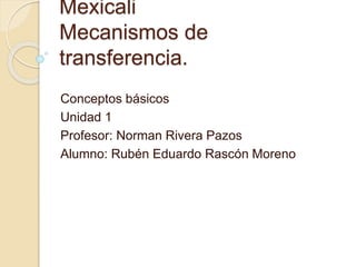 Mexicali
Mecanismos de
transferencia.
Conceptos básicos
Unidad 1
Profesor: Norman Rivera Pazos
Alumno: Rubén Eduardo Rascón Moreno
 