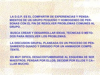 LA D.G.P. ES EL COMPARTIR DE EXPERIENCIAS Y PENSA-
MIENTOS DE UN GRUPO PEQUEÑO Y HOMOGENEO DE PER-
SONAS CON EL FIN DE RESOLVER PROBLEMAS COMUNES AL
GRUPO.

BUSCA CREAR Y DESARROLLAR IDEAS, TECNICAS O METO-
DOS PARA RESOLVER LOS PROBLEMAS.

LA DISCUSION GRUPAL PLANEADA ES UN PROCESO DE PEN-
SAMIENTO GUIADO Y DIRIGIDO POR UN ANIMADOR COMPE-
TENTE.

ES MUY DIFICIL DESACOSTUMBRARSE AL ESQUEMA DE SER
MAESTROS, PENSAR POR ELLOS, DECIDIR POR ELLOS Y CA--
LLAR MUCHO.
 