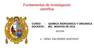 Fundamentos de Investigación
científica
AUTOR
● VIDAL VALVERDE GUSTAVO
CURSO : QUIMICA INORGANICA Y ORGANICA
DOCENTE : MG. MONTES DE OCA
 