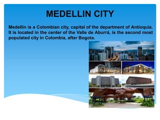 MEDELLIN CITY
Medellin is a Colombian city, capital of the department of Antioquia.
It is located in the center of the Valle de Aburrá, is the second most
populated city in Colombia, after Bogota.
 
