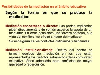 Según la forma en que se produce la
mediación:
Mediación espontánea o directa: Las partes implicadas
piden directamente y de común acuerdo la ayuda de un
mediador. En otras ocasiones una tercera persona, a la
vista del conflicto, se ofrece a hacer de mediador.
Se encargaría de los conflictos cotidianos y habituales.
Mediación institucionalizada: Dentro del centro se
forman equipos de mediación en los que están
representados los distintos estamentos de la comunidad
educativa. Sería adecuada para conflictos de mayor
gravedad o repercusión.
Posibilidades de la mediación en el ámbito educativo
 