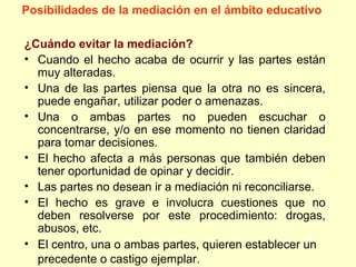 ¿Cuándo evitar la mediación?
• Cuando el hecho acaba de ocurrir y las partes están
muy alteradas.
• Una de las partes piensa que la otra no es sincera,
puede engañar, utilizar poder o amenazas.
• Una o ambas partes no pueden escuchar o
concentrarse, y/o en ese momento no tienen claridad
para tomar decisiones.
• El hecho afecta a más personas que también deben
tener oportunidad de opinar y decidir.
• Las partes no desean ir a mediación ni reconciliarse.
• El hecho es grave e involucra cuestiones que no
deben resolverse por este procedimiento: drogas,
abusos, etc.
• El centro, una o ambas partes, quieren establecer un
precedente o castigo ejemplar.
Posibilidades de la mediación en el ámbito educativo
 