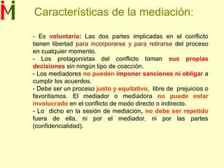 Características de la mediación:
- Es voluntaria: Las dos partes implicadas en el conflicto
tienen libertad para incorporarse y para retirarse del proceso
en cualquier momento.
- Los protagonistas del conflicto toman sus propias
decisiones sin ningún tipo de coacción.
- Los mediadores no pueden imponer sanciones ni obligar a
cumplir los acuerdos.
- Debe ser un proceso justo y equitativo, libre de prejuicios o
favoritismos. El mediador o mediadora no puede estar
involucrado en el conflicto de modo directo o indirecto.
- Lo dicho en la sesión de mediación, no debe ser repetido
fuera de ella, ni por el mediador, ni por las partes
(confidencialidad).
 