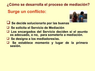 Surge un conflicto:
 Se decide solucionarlo por las buenas
 Se solicita el Servicio de Mediación
 Los encargados del Servicio deciden si el asunto
es adecuado, o no, para someterlo a mediación.
 Se designa a los mediadores/as.
 Se establece momento y lugar de la primera
sesión.
¿Cómo se desarrolla el proceso de mediación?
 