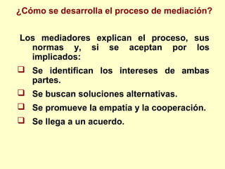 Los mediadores explican el proceso, sus
normas y, si se aceptan por los
implicados:
 Se identifican los intereses de ambas
partes.
 Se buscan soluciones alternativas.
 Se promueve la empatía y la cooperación.
 Se llega a un acuerdo.
¿Cómo se desarrolla el proceso de mediación?
 