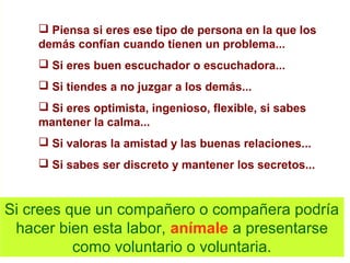  Piensa si eres ese tipo de persona en la que los
demás confían cuando tienen un problema...
 Si eres buen escuchador o escuchadora...
 Si tiendes a no juzgar a los demás...
 Si eres optimista, ingenioso, flexible, si sabes
mantener la calma...
 Si valoras la amistad y las buenas relaciones...
 Si sabes ser discreto y mantener los secretos...
Si crees que un compañero o compañera podría
hacer bien esta labor, anímale a presentarse
como voluntario o voluntaria.
 