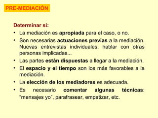 Determinar si:
• La mediación es apropiada para el caso, o no.
• Son necesarias actuaciones previas a la mediación.
Nuevas entrevistas individuales, hablar con otras
personas implicadas...
• Las partes están dispuestas a llegar a la mediación.
• El espacio y el tiempo son los más favorables a la
mediación.
• La elección de los mediadores es adecuada.
• Es necesario comentar algunas técnicas:
“mensajes yo”, parafrasear, empatizar, etc.
PRE-MEDIACIÓN
 