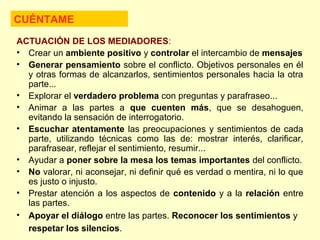 ACTUACIÓN DE LOS MEDIADORES:
• Crear un ambiente positivo y controlar el intercambio de mensajes
• Generar pensamiento sobre el conflicto. Objetivos personales en él
y otras formas de alcanzarlos, sentimientos personales hacia la otra
parte...
• Explorar el verdadero problema con preguntas y parafraseo...
• Animar a las partes a que cuenten más, que se desahoguen,
evitando la sensación de interrogatorio.
• Escuchar atentamente las preocupaciones y sentimientos de cada
parte, utilizando técnicas como las de: mostrar interés, clarificar,
parafrasear, reflejar el sentimiento, resumir...
• Ayudar a poner sobre la mesa los temas importantes del conflicto.
• No valorar, ni aconsejar, ni definir qué es verdad o mentira, ni lo que
es justo o injusto.
• Prestar atención a los aspectos de contenido y a la relación entre
las partes.
• Apoyar el diálogo entre las partes. Reconocer los sentimientos y
respetar los silencios.
CUÉNTAME
 