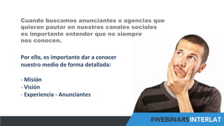 #FormaciónEBusiness
Por	
  ello,	
  es	
  importante	
  dar	
  a	
  conocer	
  
nuestro	
  medio	
  de	
  forma	
  detallada:	
  
	
  
-­‐ 	
  Misión	
  
-­‐ 	
  Visión	
  
-­‐ 	
  Experiencia	
  -­‐	
  Anunciantes	
  	
  
Cuando buscamos anunciantes o agencias que
quieran pautar en nuestros canales sociales
es importante entender que no siempre
nos conocen.
 